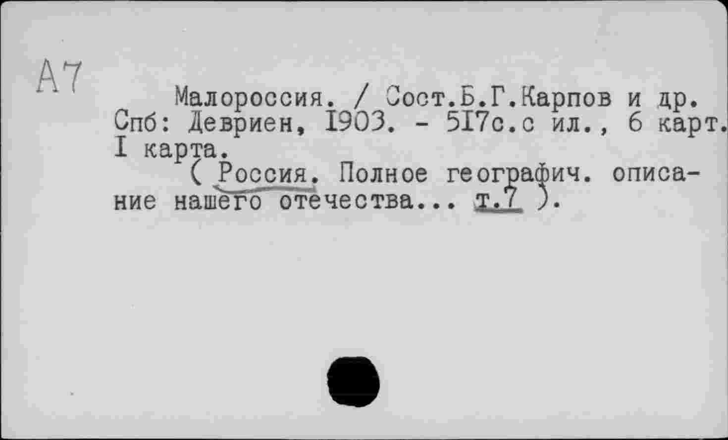 ﻿А7
Малороссия. / Зост.Б.Г.Карпов и др. Спб: Девриен, 1903. - 517с.с ил., 6 карт. I карта.
( Россия. Полное географии. описание нашегоотечества... т.7 ).